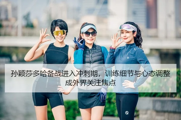 孙颖莎多哈备战进入冲刺期，训练细节与心态调整成外界关注焦点