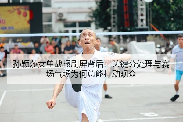 孙颖莎女单战报刷屏背后：关键分处理与赛场气场为何总能打动观众