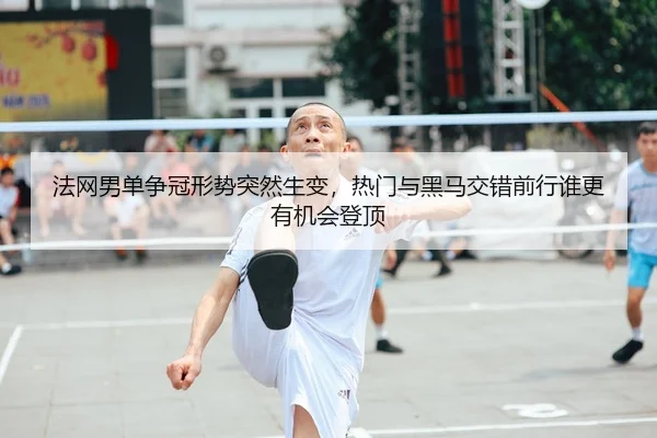 法网男单争冠形势突然生变，热门与黑马交错前行谁更有机会登顶 - 体育资讯相关报道缩略图